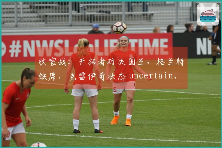 收官战：开拓者对决国王，格兰特缺席，克雷伊奇状态 uncertain，塞布尔出场可能性大