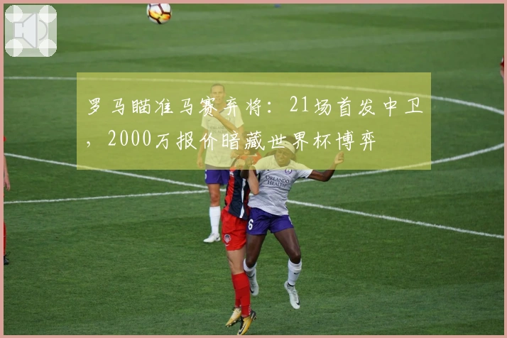 罗马瞄准马赛弃将：21场首发中卫，2000万报价暗藏世界杯博弈