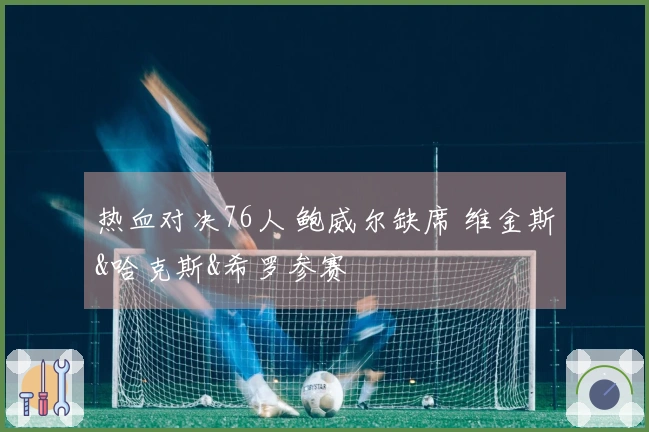 热血对决76人 鲍威尔缺席 维金斯&哈克斯&希罗参赛