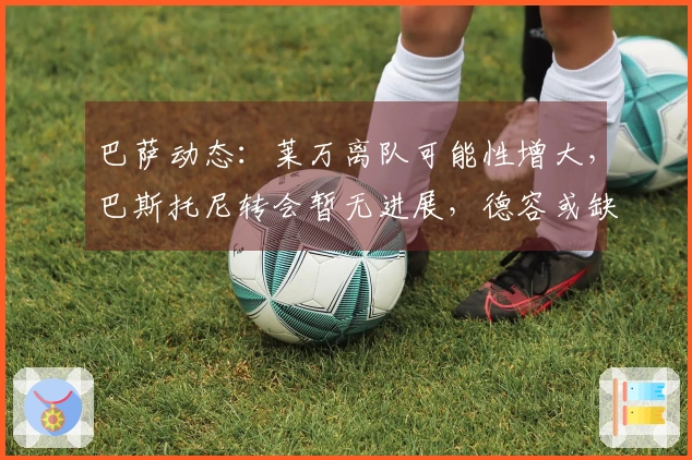 巴萨动态：莱万离队可能性增大，巴斯托尼转会暂无进展，德容或缺席欧冠赛季