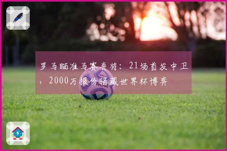 罗马瞄准马赛弃将：21场首发中卫，2000万报价暗藏世界杯博弈