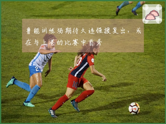 鲁能训练场期待久违强援复出，或在与上港的比赛中首秀