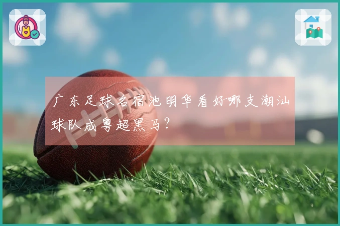 广东足球名宿池明华看好哪支潮汕球队成粤超黑马？