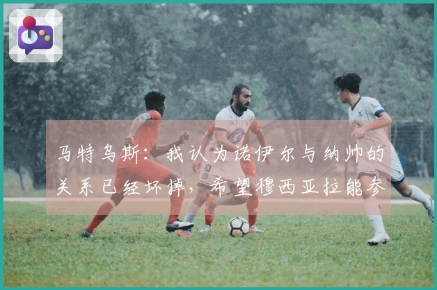 马特乌斯：我认为诺伊尔与纳帅的关系已经坏掉，希望穆西亚拉能参加世界杯