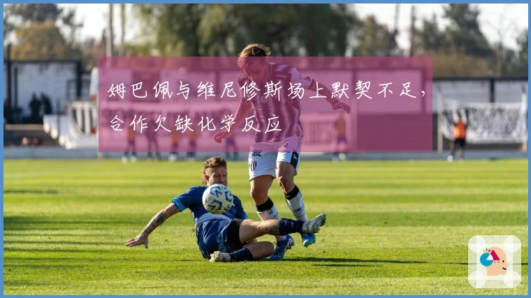 姆巴佩与维尼修斯场上默契不足，合作欠缺化学反应