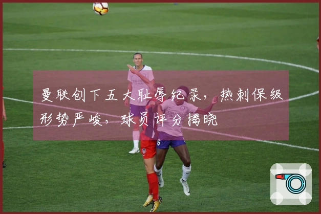 曼联创下五大耻辱纪录，热刺保级形势严峻，球员评分揭晓