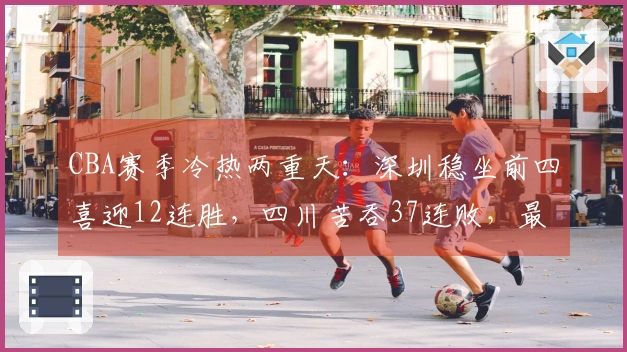 CBA赛季冷热两重天：深圳稳坐前四喜迎12连胜，四川苦吞37连败，最新排名揭晓