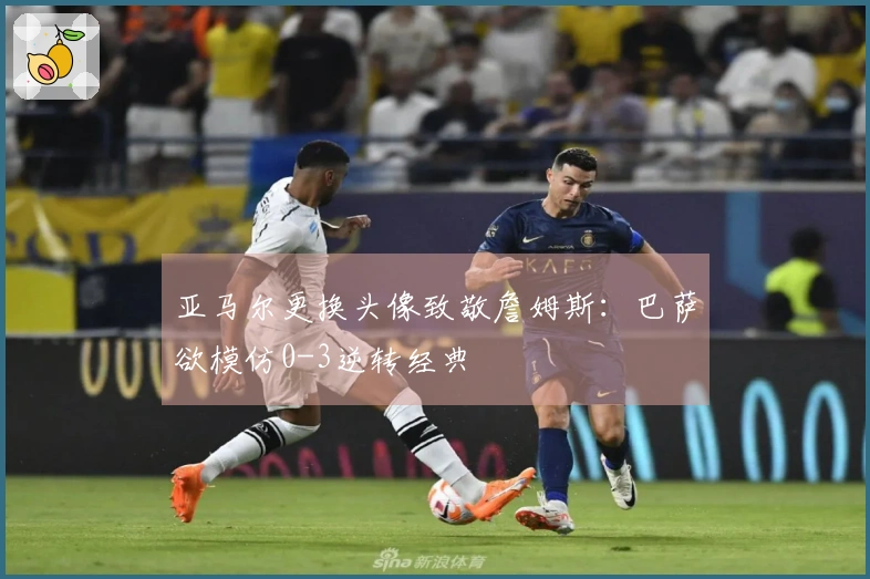 亚马尔更换头像致敬詹姆斯：巴萨欲模仿0-3逆转经典