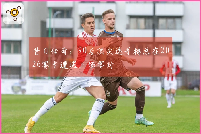 昔日传奇，90后顶尖选手梅总在2026赛季遭遇三场零封