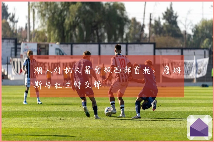 湖人对抗火箭晋级西部首轮，詹姆斯与杜兰特交锋