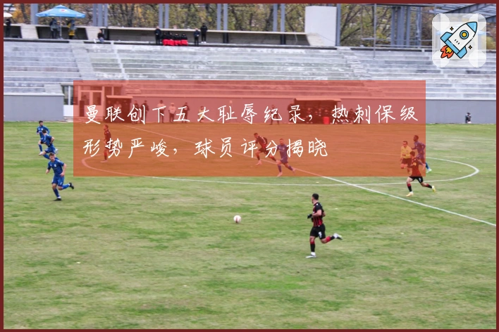 曼联创下五大耻辱纪录，热刺保级形势严峻，球员评分揭晓