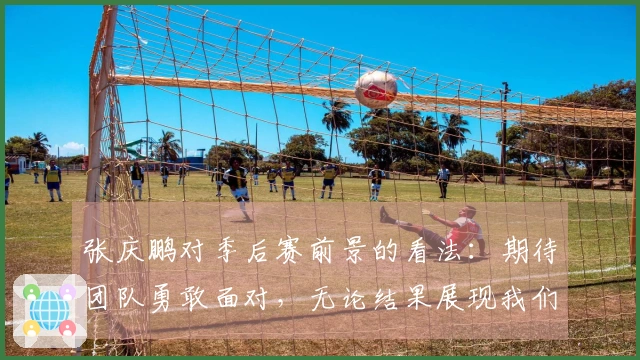 张庆鹏对季后赛前景的看法：期待团队勇敢面对，无论结果展现我们的精神