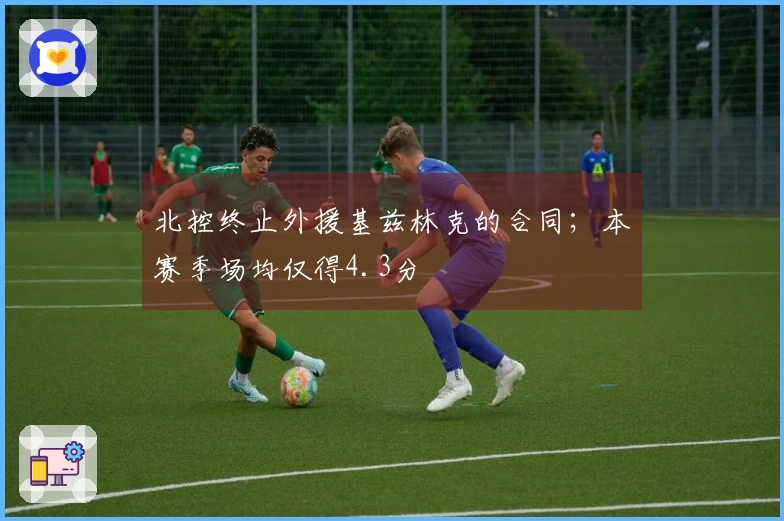 北控终止外援基兹林克的合同；本赛季场均仅得4.3分