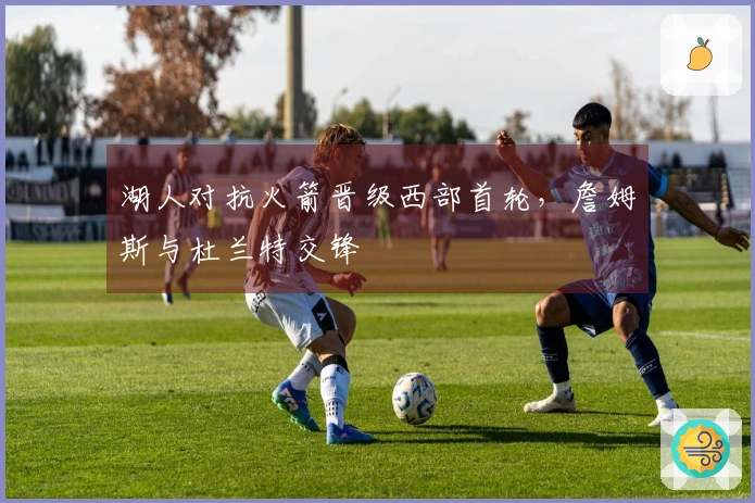 湖人对抗火箭晋级西部首轮，詹姆斯与杜兰特交锋