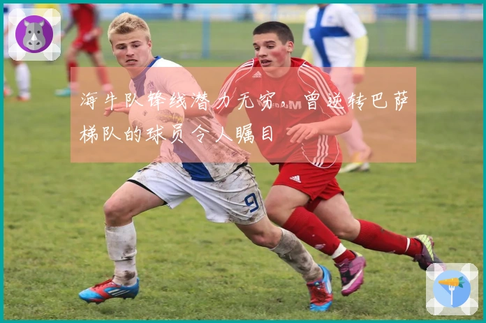 海牛队锋线潜力无穷，曾逆转巴萨梯队的球员令人瞩目
